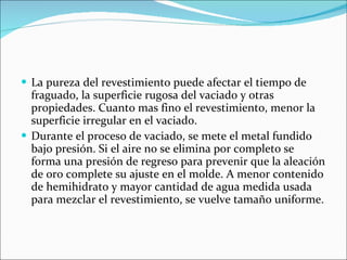 La pureza del revestimiento puede afectar el tiempo de fraguado, la superficie rugosa del vaciado y otras propiedades. Cuanto mas fino el revestimiento, menor la superficie irregular en el vaciado. Durante el proceso de vaciado, se mete el metal fundido bajo presión. Si el aire no se elimina por completo se forma una presión de regreso para prevenir que la aleación de oro complete su ajuste en el molde. A menor contenido de hemihidrato y mayor cantidad de agua medida usada para mezclar el revestimiento, se vuelve tamaño uniforme. 