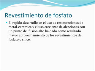 Revestimiento de fosfato El rapido desarrollo en el uso de restauraciones de metal-ceramica y el uso creciente de aleaciones con un punto de  fusion alto ha dado como resultado mayor aprovechamiento de los revestimientos de fosfato o silice. 
