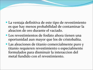 La ventaja definitiva de este tipo de revestimiento es que hay menos probabilidad de contaminar la aleacion de oro durante el vaciado.  Los revestimientos de fosfato ahora tienen una oportunidad aun mayor que los de cristobalita. Las aleaciones de titanio comercialmente puro y titanio requieren revestimiento s especialmente formulados para disminuir la interaccion del metal fundido con el revestimiento. 