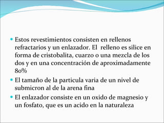 Estos revestimientos consisten en rellenos refractarios y un enlazador. El  relleno es silice en forma de cristobalita, cuarzo o una mezcla de los dos y en una concentración de aproximadamente 80% El tamaño de la particula varia de un nivel de submicron al de la arena fina El enlazador consiste en un oxido de magnesio y un fosfato, que es un acido en la naturaleza 