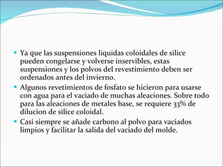 Ya que las suspensiones liquidas coloidales de silice pueden congelarse y volverse inservibles, estas suspensiones y los polvos del revestimiento deben ser ordenados antes del invierno. Algunos revetimientos de fosfato se hicieron para usarse con agua para el vaciado de muchas aleaciones. Sobre todo para las aleaciones de metales base, se requiere 33% de dilucion de silice coloidal. Casi siempre se añade carbono al polvo para vaciados limpios y facilitar la salida del vaciado del molde. 