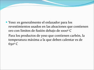 Yeso: es generalmente el enlazador para los revestimientos usados en las aleaciones que contienen oro con limites de fusión debajo de 1000º C Para los productos de yeso que contienen carbón, la temperatura máxima a la que deben calentar es de 650º C 