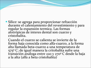 Sílice: se agrega para proporcionar refracción durante el calentamiento del revestimiento y para regular la expansión termica. Las formas  alotrópicas de interes dental son cuarzo y cristobalita. Cuando el cuarzo se calienta se invierte de la forma baja conocida como alfa-cuarzo, a la forma alta llamada beta-cuarzo a una temperatura de 575º C; de igual manera la critobalita sufre una transición análoga entre 220 y 270º C desde la baja a la alta (alfa a beta cristobalita) 