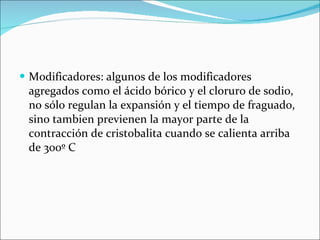 Modificadores: algunos de los modificadores agregados como el ácido bórico y el cloruro de sodio, no sólo regulan la expansión y el tiempo de fraguado, sino tambien previenen la mayor parte de la contracción de cristobalita cuando se calienta arriba de 300º C 
