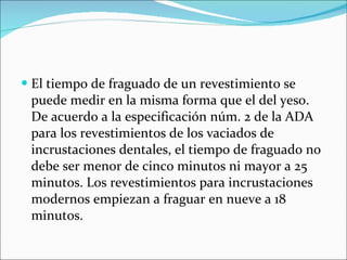 El tiempo de fraguado de un revestimiento se puede medir en la misma forma que el del yeso. De acuerdo a la especificación núm. 2 de la ADA para los revestimientos de los vaciados de incrustaciones dentales, el tiempo de fraguado no debe ser menor de cinco minutos ni mayor a 25 minutos. Los revestimientos para incrustaciones modernos empiezan a fraguar en nueve a 18 minutos. 