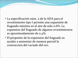 La especificación núm. 2 de la ADA para el revestimiento tipo I permite una expansión de fraguado máxima en el aire de solo 0.6%. La expansion del fraguado de algunos revestimientos es aproximadamente de 0.4%. El proposito de la expansion del fraguado es ayudar a aumentar de manera parcial la contraccion del vaciado del oro.  