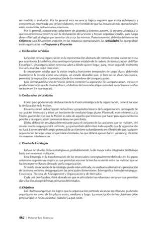 462 | HORACIO LUIS BARRAGÁN
ser medido y evaluado. Por lo general esta secuencia lógica requiere que exista coherencia y
consistencias entre cada uno de los eslabones, en el sentido de que las instancias más operacionales
estén contenidas en los niveles anteriores.
Por lo general, aunque con variaciones de acuerdo a distintos autores, la secuencia lógica a la
que nos referimos comienza con la declaración de la Visión y Misión organizacionales, para luego
desarrollar las Estrategias que permitan alcanzar las mismas. Posteriormente, deberán delinearse los
Objetivos para, finalmente, exponer, en las instancias operacionales, las Actividades, las que podrán
estar organizadas en Programas y Proyectos.
a) Declaración de Visión
La Visión de una organización es la representación abstracta de cómo la misma quiere ser vista
por su entorno. Esta definición constituye el primer eslabón de la cadena de formalización del Plan
Estratégico. Una organización necesita saber a dónde quiere llegar, para, en un segundo momento
iniciar la marcha en tal dirección.
Es importante señalar que la visión implica horizontes temporales de largo plazo, debiendo
mantenerse la misma como una utopía, un estado deseable que, si bien no se alcanzará nunca,
permitirá la inspiración y la motivación de los miembros de la organización.
Una correcta definición de Visión deberá contener la aspiración de la organización, incluir el
producto/servicio que la misma ofrece, el destino del mercado al que orientará sus acciones y el/los
sector/es en los que operará.
b) Declaración de la Misión
Como paso posterior a la declaración de la Visión estratégica de la organización, deberá hacerse
la declaración de la Misión.
Esta consiste en la descripción de los fines y propósitos básicos de la organización, como parte de
su carácter intrínseco y tiene un horizonte de mediano-largo plazo. Planteado con referencia a la
Visión, puede decirse que la Misión es idea de aquello que tenemos que hacer para que el entorno
perciba a la organización como ésta desea ser percibida.
Dicha definición resultará determinante para el conjunto de las acciones que se realicen, del
mismo modo en que pondrá un límite, ya que también delimitará todo aquello que la organización
no hará. Este recorte del campo potencial de acción tiene su fundamento en el hecho de que cualquier
organización tiene recursos y capacidades limitadas, las que deberá aprovechar en un manejo eficiente
sin mayores interferencias.
c) Diseño de Estrategias
La fase del diseño de las estrategias es, probablemente, la de mayor valor integrador del trabajo
hasta ese momento realizado.
Una Estrategia es la transformación de los enunciados conceptualmente definidos en los pasos
anteriores en premisas empíricas que permitan recorrer la brecha existente entre las realidad que se
ha descripto y el futuro deseado por la organización.
Si bien la enunciación de la estrategia puede estar unificada, es una buena alternativa la presentación
de la misma en forma desagregada en las principales dimensiones. Esto significa formular estrategias:
Financiera, Técnica, de Management y Organización y de Mercados.
Cada una de ellas describirá el modo en que se articularán los esfuerzos y recursos que permitan
dar solución a los problemas primarios delimitados.
d) Objetivos
Los objetivos expresan los logros que la organización pretende alcanzar en el futuro, pudiendo
organizarse en torno de los plazos corto, mediano y largo. La enunciación de los objetivos debe
precisar qué se desea alcanzar, cuándo y a qué costo.
 