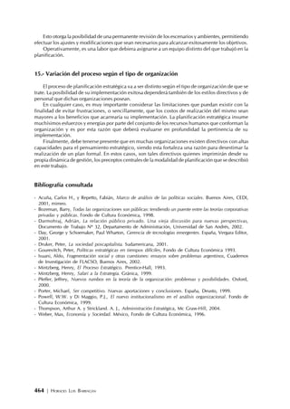 464 | HORACIO LUIS BARRAGÁN
Esto otorga la posibilidad de una permanente revisión de los escenarios y ambientes, permitiendo
efectuar los ajustes y modificaciones que sean necesarios para alcanzar exitosamente los objetivos.
Operativamente, es una labor que debiera asignarse a un equipo distinto del que trabajó en la
planificación.
15.- Variación del proceso según el tipo de organización
El proceso de planificación estratégica va a ser distinto según el tipo de organización de que se
trate. La posibilidad de su implementación exitosa dependerá también de los estilos directivos y de
personal que dichas organizaciones posean.
En cualquier caso, es muy importante considerar las limitaciones que puedan existir con la
finalidad de evitar frustraciones, o sencillamente, que los costos de realización del mismo sean
mayores a los beneficios que acarrearía su implementación. La planificación estratégica insume
muchísimos esfuerzos y energías por parte del conjunto de los recursos humanos que conforman la
organización y es por esta razón que deberá evaluarse en profundidad la pertinencia de su
implementación.
Finalmente, debe tenerse presente que en muchas organizaciones existen directivos con altas
capacidades para el pensamiento estratégico, siendo esta fortaleza una razón para desestimar la
realización de un plan formal. En estos casos, son tales directivos quienes imprimirán desde su
propia dinámica de gestión, los preceptos centrales de la modalidad de planificación que se describió
en este trabajo.
Bibliografía consultada
- Acuña, Carlos H., y Repetto, Fabián, Marco de análisis de las políticas sociales. Buenos Aires, CEDI,
2001, mimeo.
- Bozeman, Barry, Todas las organizaciones son públicas: tendiendo un puente entre las teorías corporativas
privadas y públicas. Fondo de Cultura Económica, 1998.
- Darmohraj, Adrián, La relación público privado. Una vieja discusión para nuevas perspectivas,
Documento de Trabajo Nº 32, Departamento de Administración, Universidad de San Andrés, 2002.
- Day, George y Schoemaker, Paul Wharton, Gerencia de tecnologías emergentes. España, Vergara Editor,
2001.
- Druker, Peter, La sociedad poscapitalista. Sudamericana, 2001.
- Gourevitch, Peter, Políticas estratégicas en tiempos difíciles, Fondo de Cultura Económica 1993.
- Isuani, Aldo, Fragmentación social y otras cuestiones: ensayos sobre problemas argentinos, Cuadernos
de Investigación de FLACSO, Buenos Aires, 2002.
- Mintzberg, Henry, El Proceso Estratégico. Prentice-Hall, 1993.
- Mintzberg, Henry, Safari a la Estrategia. Gránica, 1999.
- Pfeffer, Jeffrey, Nuevos rumbos en la teoría de la organización: problemas y posibilidades. Oxford,
2000.
- Porter, Michael, Ser competitivo. Nuevas aportaciones y conclusiones. España, Deusto, 1999.
- Powell, W.W. y Di Maggio, P.J., El nuevo institucionalismo en el análisis organizacional. Fondo de
Cultura Económica, 1999.
- Thompson, Arthur A. y Strickland. A. J., Administración Estratégica, Mc Graw-Hill, 2004.
- Weber, Max, Economía y Sociedad. México, Fondo de Cultura Económica, 1996.
 