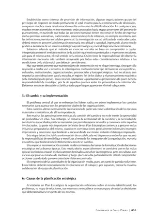 FUNDAMENTOS DE SALUD PÚBLICA | 455
Establecidas como sistemas de provisión de información, algunas organizaciones gozan del
privilegio de disponer de modo permanente el vital insumo para la correcta toma de decisiones,
aunque en muchos casos la información resulta un insumo de difícil valoración. En cualquier caso,
muchos errores cometidos en este momento serán arrastrados hacia etapas posteriores del proceso de
planeamiento, en razón de que todas las acciones humanas tienen en común el hecho de expresar
ciertas premisas valorativas, tradicionales, emocionales y/o de intereses, no siempre en sintonía con
las definiciones previstas en la labor gerencial. La investigación social, utilizada de modo adecuado,
deberá entonces proveer la información necesaria en calidad y cantidad, ingresando al proceso de
gestión a la manera de un insumo estratégico epistemológica y metodológicamente controlado.
Sabemos además que el método en ciencias sociales se basa en comprender o captar
interpretativamente el sentido o motivos de la acción y qué motivos pretextados o represiones encubren,
aún para el mismo actor, el real sentido de la misma. Quien tiene la responsabilidad de obtener la
información necesaria está también atravesado por todas estas consideraciones relativas a las
condiciones de la vida social que deberán considerarse.
Hay que tener presente que nuestro objeto de intervención no es el que interroga, sino que sólo
responde a media voz si nosotros lo interrogamos mediando todo tipo de barreras socio-políticas,
culturales, institucionales, organizacionales, psicosociales y hasta psicológicas. Así, no alcanza con
respetar las consideraciones para la escucha, el registro fiel de los dichos y el procesamiento estadístico
(si la metodología lo prevé). Sólo con esto estaríamos suplantando las prenociones de quien tiene la
responsabilidad de investigar, por la de aquellos quienes serán los proveedores de información.
Debemos entonces descubrir y clarificar todo aquello que aparece en el nivel subyacente.
5.- El cambio y su implementación
El problema central al que se enfrentan los líderes radica en cómo implementar los cambios
necesarios para avanzar con los propósitos vitales de las organizaciones.
Estos cambios alteran normalmente las relaciones de poder así como la distribución de los recursos
materiales y simbólicos, de allí su importancia.
Son muchas las aproximaciones teóricas a la cuestión del cambio y no es de interés la oportunidad
de profundizar en ellas. Sin embargo, se remarca la centralidad de la cuestión y la necesidad de
construir las capacidades políticas necesarias que permitan operar acuerdos y consensos entre aquellos
involucrados. La parte más importante del éxito de un Plan Estratégico comienza a gestarse en las
instancias preparatorias del mismo, cuando en conversaciones generalmente informales irrumpen
impresiones y emociones que tenderán a socavar desde ese mismo instante el statu quo imperante.
Esta etapa deberá incluir la conformación de una delicada red de personas sobre las que recaerá
la responsabilidad de sensibilizar y movilizar al resto de los integrantes de la organización, mayoría
esta última que tenderá indefectiblemente a resistir el cambio.
Una especial recomendación consiste en dar comienzo a las tareas de formalización de decisiones
estratégicas en las buenas épocas. Esto resulta obvio, especialmente si se considera que en las malas
épocas los tiempos estarán exclusivamente destinados a resolver laemergencia, pero en culturas con
escaso apego a las miradas de mediano y largo plazo resulta particularmente difícil comprometer
acciones cuando todo parece controlado y bien encaminado.
El compromiso de las autoridades de la organización resulta, pues, un punto de partida excluyente.
Estos líderes deberán necesariamente involucrarse en el trabajo y, por supuesto, prestar la máxima
colaboración al equipo de planificación.
6.- Causas de la planificación estratégica
Al elaborar un Plan Estratégico la organización reflexiona sobre sí misma identificando los
problemas, su mapa de relaciones, sus entornos y se establece un marco para afrontar las decisiones
que deberán tomarse respecto de los mismos.
 