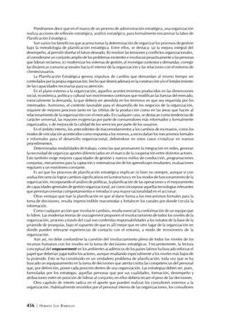 456 | HORACIO LUIS BARRAGÁN
Pondríamos decir que en el marco de un proceso de administración estratégica,unaorganización
realiza acciones de reflexión estratégica, análisis estratégico, para formalmente encaminar la labor de
Planificación Estratégica.
Son varios los beneficios que acarrea tomar la determinación de organizar los procesos de gestión
bajo la metodología de planificación estratégica. Entre ellos, se destaca: (a) la mejora integral del
desempeño, al permitir diseñar el futuro deseado; (b) resolver las tensiones y conflictos organizacionales,
al considerarse un conjunto amplio de los problemas existentes e involucrar proactivamente a las personas
que lideran reclamos; (c) modernizar los sistemas de gestión, al investigar contextos y demandas, corregir
las dinámicas comunicacionales hacia el interior de la organización y las relaciones con el entorno de
clientes/usuarios.
La Planificación Estratégica genera impulsos de cambio que demandan al mismo tiempo ser
controladosporlapropiaorganización,hechoquedesencadenaráenlaconstruccióny/oelfortalecimiento
de las capacidades necesarias para su atención.
En el plano externo a la organización, aquellos acontecimientos producidos en las dimensiones
social, económica, política y cultural son movimientos continuos que modifican las fuerzas del mercado,
esencialmente la demanda, la que deberá ser atendida en los términos en que sea requerida por los
interesados. Asimismo, el contexto favorable para el desarrollo de los negocios de la organización,
requiere de mejores procesos tanto en las órbitas de la producción como en las áreas que hacen al
relacionamiento de la organización con el mercado. En cualquier caso, se destacan como tendencias de
carácter universal, las mayores exigencias por parte de consumidores más informados y formalmente
organizados, y de mejora de la calidad de los servicios por parte de los usuarios.
En el ámbito interno, los antecedentes de reacomodamientos a los cambios de escenarios, como los
modos de vinculación acontecidos como respuesta a los mismos, a veces dañan los mecanismos formales
e informales para el desarrollo organizacional, debiéndose en estos casos cristalizar en nuevos
procedimientos.
Determinadas modalidades de trabajo, como las que promueven la integración en redes, generan
la necesidad de organizar aportes diferenciados en el marco de la cooperación entre distintos actores.
Esto también exige mejores capacidades de gestión y nuevos estilos de conducción, programaciones
conjuntas, mecanismos para la captación y sistematización de los aprendizajes resultantes, evaluaciones
regulares y un monitoreo constante.
Es así que los procesos de planificación estratégica implican (si bien no siempre, aunque sí con
asidua frecuencia) lograr cambios significativos en la estructura y en los modos de funcionamiento de la
organización, incorporando el análisis de políticas, la planificación de las operaciones y el mejoramiento
de capacidades generales de gestión organizacional, así como incorporar aquellas tecnologías relevantes
que permitan orientar comportamientos e introducir una mayor racionalidad en el accionar.
Otras ventajas que trae la planificación es que al darse forma a los mecanismos formales para la
toma de decisiones, resulta imprescindible reacomodar y fortalecer los canales por donde circula la
información.
Como cualquier acción que involucre cambios, resulta esencial la conformación de un equipo que
lo lidere. Las modernas teorías de management proponen el involucramiento de todos los niveles de la
organización, proceso a través del cual son conferidas responsabilidades a los estratos de la base de la
pirámide de jerarquías, bajo el supuesto de que es allí mejor que en otro lugar de la organización en
donde pueden relevarse experiencias de contacto con el entorno, a modo de termómetro de la
organización.
Aún así, no debe confundirse la cuestión del involucramiento pleno de todos los niveles de los
recursos humanos con los niveles en la toma de decisiones estratégicas. Frecuentemente, la lectura
conceptual del empowerment en los ambientes académicos de los países latinos ha buscado reforzar el
papel que deberían jugar todos los actores, aunque resaltando especialmente a los niveles más bajos de
la pirámide. Esto se ha constituido en un verdadero problema de planificación, toda vez que se ha
buscado un equiparamiento en la toma de decisiones que atenta contra las competencias del personal
que, por definición, posee cada posición dentro de una organización. Las estrategias deben ser, pues,
formuladas por los estrategas; aquellas personas que por sus cualidades, formación, desempeño y
atribuciones estén en posición de liderar al conjunto; en ellos deberá recaer el peso de las decisiones.
Otro capítulo de interés radica en el aporte que pueden realizar los consultores externos a la
organización. Habitualmente resistidos por el personal interno de las organizaciones, los consultores
 