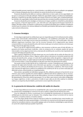 FUNDAMENTOS DE SALUD PÚBLICA | 457
externos pueden proveer experiencias, conocimientos y una dedicación que en cualquier caso agregará
valor al equipo designado para llevar adelante las tareas de planificación estratégica.
El proceso de planificación debe ser continuo y debe tener en claro cuales son las capacidades con
las que se cuenta para ser llevado adelante. Hablar de capacidades implica considerar las habilidades,
destrezas y experiencias de todos aquellos que estarán inmersos en la labor, pero, fundamentalmente,
las referidas a las capacidades institucionales que permitan dar consistencia política al proceso de cambio.
El proceso de planificación estratégica se estructura en etapas variables en virtud de los antecedentes
que se posean, el tipo de organización y, aún, del estilo que cada organización busque imprimirle al
trabajo. De todos modos, se propone a continuación un esquema de trabajo que no deberá considerarse
inmóvil; por el contrario, los caminos deberán ser flexibles previéndose alternativas que se adapten a
cada momento del proceso.
7.- Consenso Estratégico
En esta etapa se generarán las sólidas bases que son requeridas para el inicio del proceso de cambio.
Como fuera mencionado anteriormente con referencia a los problemas principales del cambio
organizacional, en esta etapa inicial se buscará sensibilizar y movilizar a los involucrados. Para ello
deberán organizarse reuniones clave con los recursos humanos de la organización que estarán
comprometidos en la tarea de planificación, del mismo modo que con actores externos a la misma que
tengan relación de algún tipo con ella.
Para el caso de las organizaciones públicas, este momento es decisivo para el éxito del plan. La
presencia de fuertes posiciones sindicales, como la existencia de un conjunto amplio de actores
relacionados con las organizaciones torna a esta tarea de sensibilización una de las más importantes del
conjunto del trabajo de planificación.
Otros aspectos diagnósticos iniciales tienen que ver con el análisis de los estilos de dirección y la
identificación de los actores críticos. Algunos autores ubican esta tarea en momentos posteriores del
proceso de planificación, aunque, en razón de los particulares estilos de gestión y negociación que
surgen de nuestra cultura, se sugiere optar por la descripción detallada al inicio de la labor de planificación.
Con el mismo énfasis, se buscará ponderar el alto peso que tiene esta dimensión de análisis.
Este punto incluye la descripción de las instituciones y actores. Entendemos por instituciones al
conjunto de reglas tanto formales como informales que apuntan a encuadrar la problemática y dar
solución a los conflictos de distribución de recursos, sean materiales o simbólicos. Del mismo modo,
este conjunto de reglas busca ordenar los problemas de coordinación de las acciones realizadas por
diferentes actores, estructurando sus comportamientos.
Estos actores, que podrán ser individuos o grupos de ellos, deberán analizarse en función de: (a) sus
intereses, para conocer aquellos de carácter objetivo y diferenciarlos de los subjetivos; (b) sus recursos,
para conocer las capacidades de cada uno de influir políticas, el acceso a la información, las capacidades
de representación y de acción colectiva que posean; y (c) sus ideas, para conocer como están configurados
sus mapas cognitivos, es decir, acercarnos al modo en que cada uno de ellos explican la realidad,
ordenan sus esquemas de prioridades y promueven cursos específicos de acción.
8.- La generación de información: condición del análisis de situación
En esta etapa deberá reconocerse la variabilidad de cada caso en particular para poder establecer
las orientaciones metodológicas correctas en lo que se refiere a obtención de información clave.
Una vez obtenida la misma, se procesará con la finalidad de transformarla en información de
utilidad para las decisiones que se tomarán. Esta compleja etapa incluye la revisión de los marcos
normativos, el análisis externo y el análisis interno.
Es en esta etapa donde tienen especial relevancia todas las consideraciones mencionadas con
relación a cuidados de orden epistemológico. Volviendo a la caracterización del aporte que pueden
realizar los consultores externos, estos podrán agregar valor en los diseños metodológicos especialmente
en razón de la objetividad que pueden imprimirle.
 