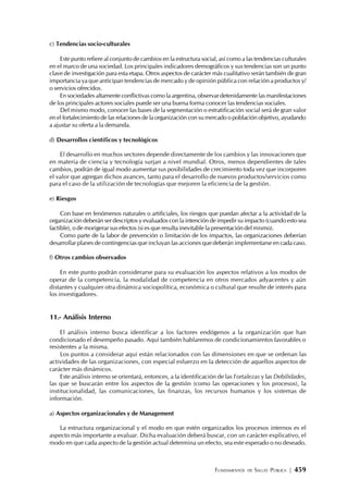 FUNDAMENTOS DE SALUD PÚBLICA | 459
c) Tendencias socio-culturales
Este punto refiere al conjunto de cambios en la estructura social, así como a las tendencias culturales
en el marco de una sociedad. Los principales indicadores demográficos y sus tendencias son un punto
clave de investigación para esta etapa. Otros aspectos de carácter más cualitativo serán también de gran
importancia ya que anticipan tendencias de mercado y de opinión pública con relación a productos y/
o servicios ofrecidos.
En sociedades altamente conflictivas como la argentina, observar detenidamente las manifestaciones
de los principales actores sociales puede ser una buena forma conocer las tendencias sociales.
Del mismo modo, conocer las bases de la segmentación o estratificación social será de gran valor
en el fortalecimiento de las relaciones de la organización con su mercado o población objetivo, ayudando
a ajustar su oferta a la demanda.
d) Desarrollos científicos y tecnológicos
El desarrollo en muchos sectores depende directamente de los cambios y las innovaciones que
en materia de ciencia y tecnología surjan a nivel mundial. Otros, menos dependientes de tales
cambios, podrán de igual modo aumentar sus posibilidades de crecimiento toda vez que incorporen
el valor que agregan dichos avances, tanto para el desarrollo de nuevos productos/servicios como
para el caso de la utilización de tecnologías que mejoren la eficiencia de la gestión.
e) Riesgos
Con base en fenómenos naturales o artificiales, los riesgos que puedan afectar a la actividad de la
organización deberán ser descriptos y evaluados con la intención de impedir su impacto (cuando esto sea
factible), o de morigerar sus efectos (si es que resulta inevitable la presentación del mismo).
Como parte de la labor de prevención o limitación de los impactos, las organizaciones deberían
desarrollar planes de contingencias que incluyan las acciones que deberán implementarse en cada caso.
f) Otros cambios observados
En este punto podrán considerarse para su evaluación los aspectos relativos a los modos de
operar de la competencia, la modalidad de competencia en otros mercados adyacentes y aún
distantes y cualquier otra dinámica sociopolítica, económica o cultural que resulte de interés para
los investigadores.
11.- Análisis Interno
El análisis interno busca identificar a los factores endógenos a la organización que han
condicionado el desempeño pasado. Aquí también hablaremos de condicionamientos favorables o
resistentes a la misma.
Los puntos a considerar aquí están relacionados con las dimensiones en que se ordenan las
actividades de las organizaciones, con especial esfuerzo en la detección de aquellos aspectos de
carácter más dinámicos.
Este análisis interno se orientará, entonces, a la identificación de las Fortalezas y las Debilidades,
las que se buscarán entre los aspectos de la gestión (como las operaciones y los procesos), la
institucionalidad, las comunicaciones, las finanzas, los recursos humanos y los sistemas de
información.
a) Aspectos organizacionales y de Management
La estructura organizacional y el modo en que estén organizados los procesos internos es el
aspecto más importante a evaluar. Dicha evaluación deberá buscar, con un carácter explicativo, el
modo en que cada aspecto de la gestión actual determina un efecto, sea este esperado o no deseado.
 