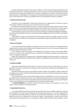 460 | HORACIO LUIS BARRAGÁN
Cuando la gestión ha previsto formas para su registro y control resulta más fácil la obtención de la
información buscada en esta etapa, pero para los casos en que no se encuentre debidamente asentada
la dinámica de las tareas de management, la tarea de investigación orientada a la identificación de
dichas fortalezas o debilidades se encuentra con el problema de que quienes serán los proveedores
de la misma tratarán de mostrar una realidad mucho más ordenada de lo que en realidad es.
b) Sistemas de Información
El modo en que es generada la información dentro de una organización y la forma en que la
misma fluye, delinea circuitos de acceso o de restricción a la misma.
Es objeto de esta etapa de análisis reconocer y mapear las dinámicas que presentan estos circuitos.
Para los casos en que existan desarrollos basados en tecnologías de la información, es obvio que la
labor se encontrará facilitada, permitiéndose además operaciones de procesamiento adicionales.
Contrariamente, en los casos en que los sistemas no tengan un soporte tecnológico informático,
la información disponible será escasa y estará fuertemente sesgada por los intereses de los proveedores
de la misma.
Debe remarcarse que esta dimensión de la vida organizacional es sin lugar a dudas una de las
más importantes y así deberá ser considerada en las posteriores etapas de formalización de las acciones
estratégicas.
c) Recursos humanos
Una vasta literatura ha resaltado la importancia de los recursos humanos en el desarrollo de las
organizaciones, al punto de considerar que las organizaciones no son otra cosa que configuraciones
particularizadas de relaciones sociales.
En la medida en que los procesos de automatización de tareas avanzan, las personas deben
reorientar sus tareas hacia la identificación y resolución de problemas, trabajos que requieren de
nuevas competencias laborales.
Según sea el objeto de una organización, los perfiles laborales serán la base para la construcción
de los entramados de relaciones sociales mencionadas, los que deberán ser reconocidos en su estructura
y dinámica.
d) Institucionalidad
Este punto está fuertemente imbricado con el anterior, toda vez que las instituciones, tal como se
describió más arriba, resultan de la incorporación de las referencias regulatorias al despliegue de las
relaciones sociales.
El grado de apego a las normas que regulan las prácticas debe ser evaluado en el plano interno de
la organización, ya que constituyen el basamento para la construcción de los principios que aseguran
la calidad institucional.
Concretamente, la presencia de sistemas de gestión de la calidad debe ser vista como una señal
de ordenamiento institucional. En estos casos, debe tenerse presente que los sistemas de calidad, por
definición, tienen previsto el funcionamiento estandarizado de aquellos procesos que estén bajo el
mismo, con arreglo a las normas prefijadas para el correcto funcionamiento.
La institucionalidad será, entonces, otro de los puntos críticos a ser evaluados con vista a las
etapas sucesivas del proceso de planeamiento.
e) Capacidades financieras
En este ítem deberán analizarse los flujos de caja de los ejercicios contables anteriores, tratando
de conjugarlos con las previsiones fijadas por los presupuestos respectivos. Un ajuste importante en
las expresiones de ambos podrá ser señal de un contexto de certidumbre o de una modalidad de
gestión muy formal, sin disposición a la toma de riesgos. Contrariamente, cuando las previsiones
realizadas en los presupuestos no son consideradas, observándose flujos de caja orientados a nuevas
 