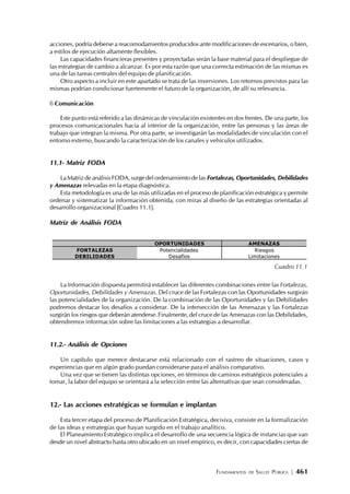 FUNDAMENTOS DE SALUD PÚBLICA | 461
acciones, podría deberse a reacomodamientos producidos ante modificaciones de escenarios, o bien,
a estilos de ejecución altamente flexibles.
Las capacidades financieras presentes y proyectadas serán la base material para el despliegue de
las estrategias de cambio a alcanzar. Es por esta razón que una correcta estimación de las mismas es
una de las tareas centrales del equipo de planificación.
Otro aspecto a incluir en este apartado se trata de las inversiones. Los retornos previstos para las
mismas podrían condicionar fuertemente el futuro de la organización, de allí su relevancia.
f) Comunicación
Este punto está referido a las dinámicas de vinculación existentes en dos frentes. De una parte, los
procesos comunicacionales hacia al interior de la organización, entre las personas y las áreas de
trabajo que integran la misma. Por otra parte, se investigarán las modalidades de vinculación con el
entorno externo, buscando la caracterización de los canales y vehículos utilizados.
11.1- Matriz FODA
La Matriz de análisis FODA, surge del ordenamiento de las Fortalezas, Oportunidades, Debilidades
y Amenazas relevadas en la etapa diagnóstica.
Esta metodología es una de las más utilizadas en el proceso de planificación estratégica y permite
ordenar y sistematizar la información obtenida, con miras al diseño de las estrategias orientadas al
desarrollo organizacional [Cuadro 11.1].
Matriz de Análisis FODA
La Información dispuesta permitirá establecer las diferentes combinaciones entre las Fortalezas,
Oportunidades, Debilidades y Amenazas. Del cruce de las Fortalezas con las Oportunidades surgirán
las potencialidades de la organización. De la combinación de las Oportunidades y las Debilidades
podremos destacar los desafíos a considerar. De la intersección de las Amenazas y las Fortalezas
surgirán los riesgos que deberán atenderse. Finalmente, del cruce de las Amenazas con las Debilidades,
obtendremos información sobre las limitaciones a las estrategias a desarrollar.
11.2.- Análisis de Opciones
Un capítulo que merece destacarse está relacionado con el rastreo de situaciones, casos y
experiencias que en algún grado puedan considerarse para el análisis comparativo.
Una vez que se tienen las distintas opciones, en términos de caminos estratégicos potenciales a
tomar, la labor del equipo se orientará a la selección entre las alternativas que sean consideradas.
12.- Las acciones estratégicas se formulan e implantan
Esta tercer etapa del proceso de Planificación Estratégica, decisiva, consiste en la formalización
de las ideas y estrategias que hayan surgido en el trabajo analítico.
El Planeamiento Estratégico implica el desarrollo de una secuencia lógica de instancias que van
desde un nivel abstracto hasta otro ubicado en un nivel empírico, es decir, con capacidades ciertas de
OPORTUNIDADES AMENAZAS
FORTALEZAS Potencialidades Riesgos
DEBILIDADES Desafíos Limitaciones
Cuadro 11.1
 