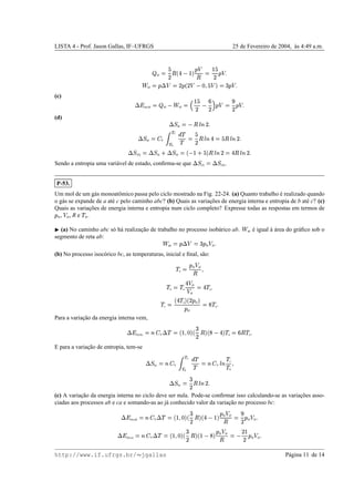 LISTA 4 - Prof. Jason Gallas, IF–UFRGS 25 de Fevereiro de 2004, `as 4:49 a.m.
 bf
©
%
)
CAb
y  ¢i
1

C
© ¢
%
)
1


˜
bf
©
1
9

©
)
1
b
)  £

%
£i
©
x
1


(c)
9‘h
int,bf
©
 bf 
˜
bf
©
5
¢
%
)
 v
)za
1

©
n
)
1


(d) 9A@
ib
©

C E B
)

9‘@
bf
©jd
P 
€ f
€ b
“
!
! ©
%
)
C E B
y
© % C E B
)

9‘@
(II)
© 9‘@
ib m
9A@
bf
©cb
 ¢ m
%
i
C E B
)
©
y
C E B
)

Sendo a entropia uma vari´avel de estado, conﬁrma-se que
9A@
(I)
© 9A@
(II).
P-53.
Um mol de um g´as monoatˆomico passa pelo ciclo mostrado na Fig. 22-24. (a) Quanto trabalho ´e realizado quando
o g´as se expande de a at´e c pelo caminho abc? (b) Quais as variac¸˜oes de energia interna e entropia de b at´e c? (c)
Quais as variac¸˜oes de energia interna e entropia num ciclo completo? Expresse todas as respostas em termos de1
2 ,  2 , R e
!
2 .
¡
(a) No caminho abc s´o h´a realizac¸˜ao de trabalho no processo isob´arico ab.
˜
ab ´e igual `a ´area do gr´aﬁco sob o
segmento de reta ab:
˜
ab
©
1
9

©
x
1
2  2

(b) No processo isoc´orico bc, as temperaturas, inicial e ﬁnal, s˜ao:
!
a
©
1
2  2
C

!
b
© !
a
y§ 2
 2
©
y
!
a

!
c
©
b
y
!
a i
b
)
1
2 i1
2
©jW !
a

Para a variac¸˜ao da energia interna vem,
9ih
int,bc
©Bed
V
9 ! ©–b
¢

£i
b
x
)
C
i
b…W
 y§i
!
a
©
v
C !
a

E para a variac¸˜ao de entropia, tem-se
9A@
bc
©jB4d
V 
€ c
€ b
“
!
!
©jB4d
V
E B
!
c
!
b 
9A@
bc
©
x
)
C E B
)

(c) A variac¸˜ao da energia interna no ciclo deve ser nula. Pode-se conﬁrmar isso calculando-se as variac¸˜oes asso-
ciadas aos processos ab e ca e somando-as ao j´a conhecido valor da variac¸˜ao no processo bc:
9‘h
int,ab
©Bed
V
9 ! ©–b
¢

£i
b
x
)
C
i
b
y  ¢i
1
2  2
C
©
n
)
1
2  2

9‘h
int,ca
©Bed
V
9 ! ©–b
¢

£i
b
x
)
C
i
b
¢ 
W
i
1
2  2
C
©

)T¢
)
1
2  2

http://www.if.ufrgs.br/  jgallas P´agina 11 de 14
 