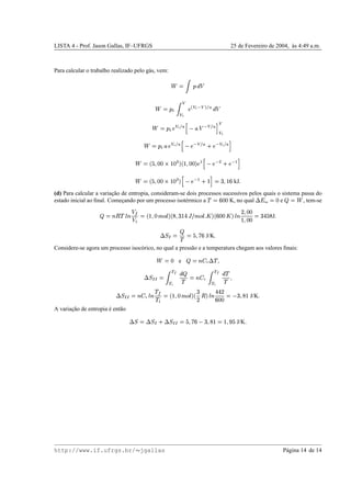 LISTA 4 - Prof. Jason Gallas, IF–UFRGS 25 de Fevereiro de 2004, `as 4:49 a.m.
Para calcular o trabalho realizado pelo g´as, vem:
˜ ©

1
“

˜ ©
1
 —
f
f
’
¨

f
’ S
f
„’¨
•
“

˜ ©
1
 
¨
f
’’¨
•˜ª
 d( S
f
¨
•P« f
f
’
˜ ©
1
  d
¨
f
’’¨
• ª

¨ S
f
¨
•
m
¨ S
f
’…¨
• «
˜ ©cb %

£¥£‘Q‚¢P£ U i
b
¢

££i
¨
r
ª

¨ S u
m
¨ S
r
«
˜ ©cb %

££iQq¢¤£ U i
ª

¨ S
r
m ¢
«
©
xp
¢
v
kJ

(d) Para calcular a variac¸˜ao de entropia, consideram-se dois processos sucessivos pelos quais o sistema passa do
estado inicial ao ﬁnal. Comec¸ando por um processo isot´ermico a
! ©
v
£¥£ K, no qual
9‘h
int
©
£ e 
© ˜
, tem-se

©BDC !FE B ”Ÿ
  
©–b
¢

£†gF‰
E
i
b’W
wx
¢¤y“†”'gF‰
E
 
i
b
v
££

i
E B )

£¥£
¢

£¥£
©
x
y
% W
J

9A@$¬ ©
!
© %

g
v
J/K

Considere-se agora um processo isoc´orico, no qual a press˜ao e a temperatura chegam aos valores ﬁnais:
˜ ©
£ e 
©™Bzd
V
9 !

9A@$¬~¬ ©

€0‘
€P’­“

!
©jBzd
V 
€0‘
€’”“
!
!

9A@$¬~¬ ©Bzd
V
E B
!
Ÿ
!
 
©cb
¢

£†gG‰
E
i
b
x
)
C
i
E B y¥y§)
v
££
©

xp
W
¢ J/K

A variac¸˜ao de entropia ´e ent˜ao
9A@ © 9‘@ ¬
m
9A@ ¬~¬ © %

g
v

xp
W
¢
©
¢

n %
J/K

http://www.if.ufrgs.br/  jgallas P´agina 14 de 14
 
