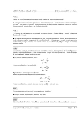 LISTA 4 - Prof. Jason Gallas, IF–UFRGS 25 de Fevereiro de 2004, `as 4:49 a.m.
Q-18.
Por que um carro faz menos quilˆometros por litro de gasolina no inverno do que no ver˜ao?
¡
As m´aquinas t´ermicas reais n˜ao operam ciclos exatamente revers´ıveis e quanto maior for a difernc¸a de tempera-
tura entre a fonte quente e a fonte fria, maior ´e a quantidade de energia que n˜ao se aproveita. Assim, nos dias mais
frios, um motor de autom´ovel tem a sua eﬁciˆencia diminu´ıda.
Q-21.
Dˆe exemplos de processos em que a entropia de um sistema diminui, e explique por que a segunda lei da termo-
dinˆamica n˜ao ´e violada.
¡
No processo de congelamento de uma amostra de ´agua, a entropia deste sistema diminui, porque a ´agua precisa
perder calor para congelar. A segunda lei da termodinˆamica n˜ao ´e violada porque a entropia do meio, que recebe
o calor cedido pela ´agua, aumenta. Este aumento ´e maior do que a diminuic¸˜ao, tal que a entropia do sistema +
ambiente aumenta.
Q-23.
Duas amostras de um g´as, inicialmente `a mesma temperatura e press˜ao, s˜ao comprimidas de volume V para o vo-
lume ('0) , uma isotermicamente e a outra adiabaticamente. Em qual dos casos a press˜ao ﬁnal ´e maior? A entropia
do g´as varia durante qualquer um dos processos?
¡
No processo isot´ermico a press˜ao ﬁnal ´e: 1
2  2 ©
1

) 
1
©
)
1
2

No processo adiab´atico, a press˜ao ﬁnal ´e: 1
2 432 ©
165

)7
3

1
©
)83
1
2

A press˜ao ﬁnal ´e maior no processo adiab´atico.
A variac¸˜ao da entropia no processo isot´ermico ´e dada por:
9A@ ©BDC !FE B 
 2 
9A@ ©

BDC !GE B
)

No processo adiab´atico, a entropia n˜ao varia, uma vez que
9
 ´e nulo neste caso.
Q-25.
Ocorre variac¸˜ao da entropia em movimentos puramente mecˆanicos?
¡
Sim, por causa da energia t´ermica produzida pelo atrito.
Q-28.
Calor ´e transferido do Sol para a Terra. Mostre que a entropia do sistema Terra-Sol aumenta durante o processo.
http://www.if.ufrgs.br/  jgallas P´agina 3 de 14
 