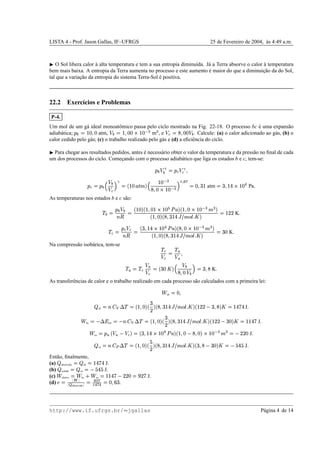 LISTA 4 - Prof. Jason Gallas, IF–UFRGS 25 de Fevereiro de 2004, `as 4:49 a.m.
¡
O Sol libera calor `a alta temperatura e tem a sua entropia diminu´ıda. J´a a Terra absorve o calor `a temperatura
bem mais baixa. A entropia da Terra aumenta no processo e este aumento ´e maior do que a diminuic¸˜ao da do Sol,
tal que a variac¸˜ao da entropia do sistema Terra-Sol ´e positiva.
22.2 Exerc´ıcios e Problemas
P-4.
Um mol de um g´a ideal monoatˆomico passa pelo ciclo mostrado na Fig. 22-18. O processo bc ´e uma expans˜ao
adiab´atica;
1IH
©
¢P£

£ atm, 
H
©
¢

£¥£AQR¢P£TSIU mU , e IV
©XW

£¥£
H
. Calcule: (a) o calor adicionado ao g´as, (b) o
calor cedido pelo g´as; (c) o trabalho realizado pelo g´as e (d) a eﬁciˆencia do ciclo.
¡
Para chegar aos resultados pedidos, antes ´e necess´ario obter o valor da temperatura e da press˜ao no ﬁnal de cada
um dos processos do ciclo. Comec¸ando com o processo adiab´atico que liga os estados b e c, tem-se:
1IH
 3
H
©
1
VY43V
1
V
©
1`H 5

H
 V§a
3 ©cb
¢P£edfhgFi
5
¢¤£pSIU
W

£AQq¢¤£ SIU aDrts uwv
©
£
Yx
¢ atm ©
xp
¢€yAQq¢¤£0 Pa

As temperaturas nos estados b e c s˜ao:
!
H
©
1`H

H
BDC
©
b
¢P£i
b
¢

£p¢Q‚¢P£¥ƒ$„4dTi
b
¢

£AQ‚¢P£TSIU`gFU¤i
b
¢

£i
b…W
Yx
¢€y‡†ˆ'8gG‰
E
 
i
©
¢P)) K

!
V
©
1
VYIV
BDC
©
b
xˆ
¢¤y‘Qq¢¤£  „4dTi
b’W

£AQq¢¤£pSIU`gFU¤i
b
¢

£i
b’W
Yx
¢¤y“†”'gF‰
E
 
i
©
x
£ K

Na compress˜ao isob´arica, tem-se !
V
”V
©
!D•

•

! • © !
V

•
IV
©–b
x
£

i
5

H
W

£—
H
a
©
xˆ
W
K

As transferˆencias de calor e o trabalho realizado em cada processo s˜ao calculados com a primeira lei:
˜
ab
©
£

 ab
©™Bed“f 9 ! ©–b
¢

£i
b
x
)
i
b’W
Yx
¢¤y“†”'gF‰
E
 
i
b
¢P)) 
xp
W
i

©
¢¤y§g8y J

˜
bc
©

9ih
int
©

Bed“f 9 ! ©cb
¢

£i
b
x
)
i
b…W
Yx
¢€y‡†ˆ'8gG‰
E
 
i
b
¢P)¥) 
x
£i

©
¢¥¢¤y§g J

˜
ca
©
1
• b

•
  V i
©–b
xˆ
¢€yAQq¢¤£  „4d§i
b
¢

£ 
W

£i(Q‚¢P£ S`U g U ©
 ))0£ J

 ca
©jBed(k 9 ! ©lb
¢

£i
b
%
)
i
b’W
Yx
¢¤y“†”'gF‰
E
 
i
b
xp
W

x
£i

©

%
y
%
J

Ent˜ao, ﬁnalmente,
(a)  absorvido
©
 ab
©
¢¤y§g8y J.
(b)  cedido
©
 ca
©

%
y
%
J.
(c)
˜
efetivo
© ˜
bc m
˜
ca
©
¢¥¢€yTg  ))0£
©jn
)g J.
(d) ¨o© p qFp
p r absorvido p
©tswu
v
r

v

©
£
Yv¥x
.
http://www.if.ufrgs.br/  jgallas P´agina 4 de 14
 