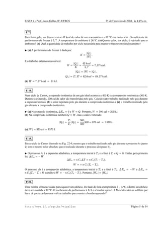LISTA 4 - Prof. Jason Gallas, IF–UFRGS 25 de Fevereiro de 2004, `as 4:49 a.m.
E.7
Para fazer gelo, um freezer extrai y§) kcal de calor de um reserva´orio a  ¢)
2
C em cada ciclo. O coeﬁciente de
performance do freezer ´e
%

g . A temperatura do ambiente ´e )
v
2
C. (a) Quanto calor, por ciclo, ´e rejeitado para o
ambiente? (b) Qual a quantidade de trabalho por ciclo necess´aria para manter o freezer em funcionamento?
¡
(a) A performance do freezer ´e dada por:

©   C 

˜
 
E o trabalho externo necess´ario ´e:
˜ ©   C 

© y)—wTxyd
E
%

g
©
g
Yx
g kcal

  H 
©

˜
 m   C 

  H 
©–b
g
Yx
g m y)¥iwwTxyd
E ©
y
n
wx
g kcal

(b)
˜ ©
g
wx
g kcal ©
x
¢ kJ.
E-10.
Num ciclo de Carnot, a expans˜ao isot´ermica de um g´as ideal acontece a y££ K e a compress˜ao isot´ermica a
x
££ K.
Durante a expans˜ao,
%
££ cal de calor s˜ao transferidas pelo g´as. Calcule (a) o trabalho realizado pelo g´as durante
a expans˜ao t´ermica; (b) o calor rejeitado pelo g´as durante a compress˜ao isot´ermica e (c) o trabalho realizado pelo
g´as durante a compress˜ao isot´ermica.
¡
(a) Na expans˜ao isot´ermica,
9‘h
int
©
£ e
˜ ©
 . Portanto,
˜ © %
£¥£ cal ©
)¥£
n
x
J.
(b) Na compress˜ao isot´ermica tamb´em 
© ˜
, mas o calor ´e liberado:
  C 
©
!
C
!
H
  H 
©
x
£¥£
y£¥£
%
£¥£
©
x
g
%
cal ©
¢
%
g0£ J

(c) 
˜

©
x
g
%
cal ©
¢
%
g8£ J.
E-15.
Para o ciclo de Carnot ilustrado na Fig. 22-9, mostre que o trabalho realizado pelo g´as durante o processo bc (passo
) ) tem o mesmo valor absoluto que o realizado durante o processo da (passo y ).
¡
O processo bc ´e a expans˜ao adiab´atica, a temperatura inicial ´e
!
H e a ﬁnal ´e
!
C e 
©
£ . Ent˜ao, pela primeira
lei,
9‘h
int
©

˜
. 9‘h
int
©Bed
V
9 ! ©jBed
V
b !
C 
!
Hi
˜ ©
m
Bed
V
b !
H 
!
C i

O processo da ´e a compress˜ao adiab´atica, a temperatura inicial ´e
!
C e a ﬁnal ´e
!
H.
9‘h
int
©

˜
e
9‘h
int
©
Bed
V
b !
H 
!
C i . O trabalho ´e
˜ ©

Bed
V
b !
H 
!
Ci . Portanto, 
˜
bc 
©

˜
da  .
P-20.
Uma bomba t´ermica ´e usada para aquecer um edif´ıcio. Do lado de fora a temperatura ´e 
%e2
C e dentro do edif´ıcio
deve ser mantida a )¥)
2
C. O coeﬁciente de performance ´e
xp
W
e a bomba injeta ¢

W
Mcal de calor no edif´ıcio por
hora. A que taxa devemos realizar trabalho para manter a bomba operando?
http://www.if.ufrgs.br/  jgallas P´agina 5 de 14
 
