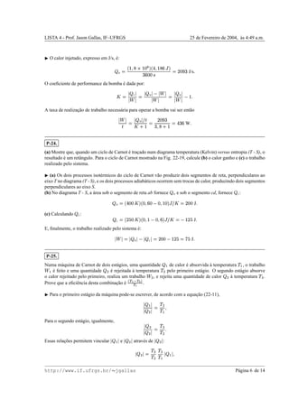 LISTA 4 - Prof. Jason Gallas, IF–UFRGS 25 de Fevereiro de 2004, `as 4:49 a.m.
¡
O calor injetado, expresso em J/s, ´e:
 H
©
b
¢

W
Qq¢¤£
u
i
b
y

¢
W
v
†zi
xv
£¥£|{
©
)¥£
n
x
J/s

O coeﬁciente de performance da bomba ´e dada por:

©  C 

˜

©  H 
˜


˜

©}  H 

˜

 ¢

A taxa de realizac¸˜ao de trabalho necess´aria para operar a bomba vai ser ent˜ao

˜

f
©  H  'f

m ¢
© )¥£
n
x
xˆ
W
m ¢
©
y
x¥v
W

P-24.
(a) Mostre que, quando um ciclo de Carnot ´e trac¸ado num diagrama temperatura (Kelvin) versus entropia (T - S), o
resultado ´e um retˆangulo. Para o ciclo de Carnot mostrado na Fig. 22-19, calcule (b) o calor ganho e (c) o trabalho
realizado pelo sistema.
¡
(a) Os dois processos isot´ermicos do ciclo de Carnot v˜ao produzir dois segmentos de reta, perpendiculares ao
eixo T no diagrama (T - S), e os dois processos adiab´aticos ocorrem sem trocas de calor, produzindo dois segmentos
perpendiculares ao eixo S.
(b) No diagrama T - S, a ´area sob o segmento de reta ab fornece  H e sob o segmento cd, fornece  C:
 H
©lb
y£¥£

i
b
£
Yv
£  £

¢¤£i~†”'

©
)¥£¥£ J

(c) Calculando  C:
 C
©lb
)
%
£

i
b
£

¢  £
Yv
it†ˆ'

©
 ¢P)
%
J

E, ﬁnalmente, o trabalho realizado pelo sistema ´e:

˜

©
  H 8  C 
©
)0£¥£  ¢P)
% ©
g
%
J

P-25.
Numa m´aquina de Carnot de dois est´agios, uma quantidade 
r
de calor ´e absorvida `a temperatura
!
r
, o trabalho
˜
r
´e feito e uma quantidade  u ´e rejeitada `a temperatura
!
u pelo primeiro est´agio. O segundo est´agio absorve
o calor rejeitado pelo primeiro, realiza um trabalho
˜
u , e rejeita uma quantidade de calor  U
`a temperatura
!
U
.
Prove que a eﬁciˆencia desta combinac¸˜ao ´e €0‚ S €ƒ…„
€ ‚
.
¡
Para o primeiro est´agio da m´aquina pode-se escrever, de acordo com a equac¸˜ao (22-11),
 
r

  u 
©
!
u
!
r

Para o segundo est´agio, igualmente,
  U
  u 
©
!
U!
u 
Essas relac¸˜oes permitem vincular  
r
 e   U  atrav´es de   u  :
  U 
©
!
U!
u
!
u
!
r
 
r


http://www.if.ufrgs.br/  jgallas P´agina 6 de 14
 