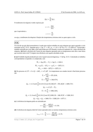 LISTA 4 - Prof. Jason Gallas, IF–UFRGS 25 de Fevereiro de 2004, `as 4:49 a.m.
  U 
©
!
U!
r
 
r


O rendimento da m´aquina ´e ent˜ao expresso por
¨©
¢ 
  U 
 
r
 
que ´e equivalente a
¨o©
¢ 
!
U!
r

ou seja, o rendimento da m´aquina ´e func¸˜ao das temperaturas extremas entre as quais opera o ciclo.
P-30.
Um mol de um g´as ideal monoatˆomico ´e usado para realizar trabalho em uma m´aquina que opera seguindo o ciclo
mostrado na Fig. 22-21. Suponha que
1
©
)
1
2 , 
©
) 2 ,
1
2 ©
¢

£ˆ¢ Qq¢P£¥ƒ Pa, e  2 ©
£

£)¥)
%
mU . Calcule (a) o
trabalho realizado por ciclo; (b) o calor adicionado por ciclo durante o trecho de expans˜ao abc, e (c) a eﬁciˆencia da
m´aquina. (d) Qual a eﬁciˆencia de Carnot de uma m´aquina operando entre as temperaturas mais alta e mais baixa
que ocorrem neste ciclo? Compare esta eﬁciˆencia com aquela calculada em (c).
¡
(a) O trabalho l´ıquido produzido por ciclo ´e igual `a ´area do diagrama p - V da ﬁg. 22-21. Calculando os trabalhos
correspondentes `a expans˜ao e `a compress˜ao, vem
˜
bc
©
)
1
2 b
)¥ 2   2 i
©
)
1
2  2 ©
y
%
y
%
J

˜
da
©
1
2 b
 2  )¥ 2 i
©

1
2  2 ©
 )¥)g0)

%
J
˜
ciclo
©
y
%
y
%
 ))g¥)

% ©
))g¥)

%
J

(b) No processo ab,
˜ ©
£ e 
© 9‘h
int
©cBed
V
9 !
. As temperaturas nos estados inicial e ﬁnal deste processo
s˜ao:
!
a
©
1
2  2
BDC
©
)g
xˆwxx
K

!
b
© )
1
2  2
BDC
© %
y
vpYv
g K

 ab
©–b
¢

£†gF‰
E
i
b
x
)
i
b’W
Yx
¢¤y“†”'gF‰
E
 
i
b %
y
vpwv
g  )g
xˆwxx
i

©
x
y£
W

g0£ J

 bc
©jB4d
P
b !
c 
!
b i

!
c
© !
b
 c
 b
©
¢P£
n
xˆwx
) K

 bc
©–b
¢

£†gF‰
E
i
b
%
)
i
b…W
wx
¢€y“†”'8gG‰
E
 
i
b
¢P£
n
xpwx
) 
%
y
vˆwv
g0i

©
¢¢
x¥v
)
Yx
£ J

 H
©
 ab m  bc
©
x
y£
W

g8£ m ¢¢
xv
)
Yx
£
©
¢€yTg¥gT¢ J

(c) A eﬁciˆencia da m´aquina pode ser calculada por
¨©‡
˜

  H 
© ))g¥)

%
¢¤y§g¥gT¢
©
£

¢
%
y

(d) A eﬁciˆencia da m´aquina ideal de Carnot operando entre as mesmas temperaturas extremas seria:
¨
Carnot
©
¢ 
!
H
!
C
©
¢ 
)g
xˆwxx
¢P£
n
xpwx
)
©
£

g
%

http://www.if.ufrgs.br/  jgallas P´agina 7 de 14
 