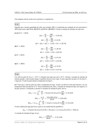 LISTA 4 - Prof. Jason Gallas, IF–UFRGS 25 de Fevereiro de 2004, `as 4:49 a.m.
Esta m´aquina est´a de acordo com a primeira e a segunda leis.
E-41.
Suponha que a mesma quantidade de calor, por exemplo, )
v
£ J, ´e transferida por conduc¸˜ao de um reservat´orio a
y££ K para outro a (a) ¢P£¥£ K, (b) )0££ K, (c)
x
££ K e (d)
xv
£ K. Calcule a variac¸˜ao de entropia em cada caso.
¡
(a) Se
!
C
©
¢¤£¥£ K,
9A@
H
© H
!
H
©Ž )
v
£
y£¥£
©
 £
Yv
%
J/K

9A@
C
©  C
!
C
© )
v
£
¢P£¥£
©
)
wv
J/K

9A@ © 9‘@
H m
9A@
c
©
 £
wv
%
m )
Yv
©
¢

n %
J/K

(b)
!
C
©
)0££ K
9A@
C
© C
!
C
© )
v
£
)0£¥£
©
¢
wx
£ J/K
9‘@ ©
 £
wv
%
m ¢
wx
£
©
£
wv
%
J/K
(c)
!
C
©
x
££ K
9A@
C
© C
!
c
© )
v
£
x
£¥£
©
£

W
g J/K
9A@ ©
 £
wv
%
m £

W
g
©
£

)¥) J/K

(d)
!
C
©
x¥v
£ K
9A@
c
© c
!
C
© )
v
£
x¥v
£
©
£

g0) J/K
9A@ ©
 £
wv
%
m £

g0)
©
£

£g J/K

P-44.
Um cubo de gelo de ¢P£ g a  ¢¤£
2
C ´e colocado num lago que est´a a ¢
%e2
C. Calcule a variac¸˜ao de entropia do
sistema quando o cubo de gelo atingir o equil´ıbrio t´ermico com o lago. O calor espec´ıﬁco do gelo ´e £

%
£ cal/g.
2
C.
( Sugest˜ao: O cubo de gelo afetar´a a temperatura do lago?)
¡ ´E claro que o cubo de gelo n˜ao afeta a temperatura do lago. O gelo vai absorver calor para derreter e ter sua
temperatura ﬁnal elevada at´e ¢
%e2
C. Nessa transferˆencia de calor, a variac¸˜ao de entropia do lago ser´a negativa e a
do gelo, positiva. Comec¸ando a calcular as variac¸˜oes de entropia do gelo, tem-se:
9A@
gelo
©
gxe
€0‘
€’”“
!
! ©–b
¢¤£†•Ti
b
£

%
£ex€d
E
'P•
 
i
E B )g
x
)
v¥x
©
£

¢
n
cal/K

9A@
gelo
© g—– F
!
©
b
¢¤£˜•pi
b…W
£exyd
E
'P•pi
)g
x 
©
)

n
x
cal/K

9A@
´agua
©
gˆx ´agua 
€ ‘
€’ “
!
! ©–b
¢P£˜•Ti
b
¢

£exyd
E
'P•
 
i
E B )
W¥W
)g
x
©
£

%
y cal/K

O calor cedido pelo lago para levar o gelo ao seu estado ﬁnal de equil´ıbrio ´e:
 lago
©lb
¢P£˜•Ti€™
b
£

%
£exyd
E
'P•
 
i
b
¢P£

i m
W
£—xyd
E
'P• m
b
¢

£exyd
E
'P•
 
i
b
¢
%

ihš
©
¢¤££¥£ cal

A variac¸˜ao de entropia do lago vai ser:
9A@
lago
©Ž ¢P£¥££exyd
E
)
WW

©

xp
yTg cal/K

http://www.if.ufrgs.br/  jgallas P´agina 9 de 14
 