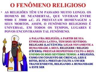 O FENÔMENO RELIGIOSO AS RELIGIÕES TÊM UM PASSADO MUITO LONGO. OS HOMENS DE NEANDERTAL, QUE VIVERAM ENTRE 95000 E 35000 a.C. JÁ PRESTAVAM HOMENAGEM A SEUS MORTOS. ASSIM, O FENÔMENO RELIGIOSO É UNIVERSAL. EM TODOS OS TEMPOS, LUGARES E POVOS ENCONTRAMOS TAL FENÔMENO. A PALAVRA RELIGIÃO, A PARTIR DE SUA ETMOLOGIA LATINA, TEM DOIS SENTIDOS:  RELIGARE   (LACTÂNCIO):  LIGAR NOVAMENTE A HUMANIDADE A DEUS.  RELEGERE / RELIGIO   (CÍCERO):  PRESTAR RESPEITOSO CULTO A DEUS UNINDO OS DOIS SENTIDOS TEMOS :  A RELIGIÃO, COMO UM CONJUNTO DE CRENÇAS, LEIS E RITOS, BUSCA PRESTAR CULTO A UM SER TRANSCENDENTE, RELIGANDO A HUMANIDADE A ESTE SER 