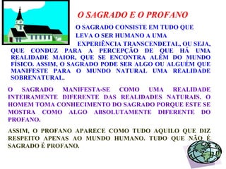 O SAGRADO E O PROFANO O SAGRADO CONSISTE EM TUDO QUE  LEVA O SER HUMANO A UMA  EXPERIÊNCIA TRANSCENDETAL, OU SEJA, QUE CONDUZ PARA A PERCEPÇÃO DE QUE HÁ UMA REALIDADE MAIOR, QUE SE ENCONTRA ALÉM DO MUNDO FÍSICO. ASSIM, O SAGRADO PODE SER ALGO OU ALGUÉM QUE MANIFESTE PARA O MUNDO NATURAL UMA REALIDADE SOBRENATURAL .  O SAGRADO MANIFESTA-SE COMO UMA REALIDADE INTEIRAMENTE DIFERENTE DAS REALIDADES NATURAIS. O HOMEM TOMA CONHECIMENTO DO SAGRADO PORQUE ESTE SE MOSTRA COMO ALGO ABSOLUTAMENTE DIFERENTE DO PROFANO.  ASSIM, O PROFANO APARECE COMO TUDO AQUILO QUE DIZ RESPEITO APENAS AO MUNDO HUMANO. TUDO QUE NÃO É SAGRADO É PROFANO. 