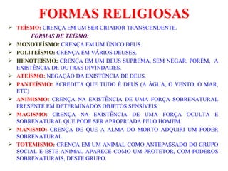 FORMAS RELIGIOSAS TEÍSMO:   CRENÇA EM UM SER CRIADOR TRANSCENDENTE. FORMAS DE TEÍSMO: MONOTEÍSMO:  CRENÇA EM UM ÚNICO DEUS. POLITEÍSMO:  CRENÇA EM VÁRIOS DEUSES. HENOTEÍSMO:  CRENÇA EM UM DEUS SUPREMA, SEM NEGAR, PORÉM,  A EXISTÊNCIA DE OUTRAS DIVINDADES.  ATEÍSMO:  NEGAÇÃO DA EXISTÊNCIA DE DEUS. PANTEÍSMO:  ACREDITA QUE TUDO É DEUS (A ÁGUA, O VENTO, O MAR, ETC) ANIMISMO:  CRENÇA NA EXISTÊNCIA DE UMA FORÇA SOBRENATURAL PRESENTE EM DETERMINADOS OBJETOS SENSÍVEIS. MAGISMO:  CRENÇA NA EXISTÊNCIA DE UMA FORÇA OCULTA E SOBRENATURAL QUE PODE SER APROPRIADA PELO HOMEM. MANISMO:  CRENÇA DE QUE A ALMA DO MORTO ADQUIRI UM PODER SOBRENATURAL. TOTEMISMO:  CRENÇA EM UM ANIMAL COMO ANTEPASSADO DO GRUPO SOCIAL E ESTE ANIMAL APARECE COMO UM PROTETOR, COM PODEROS SOBRENATURAIS, DESTE GRUPO. 