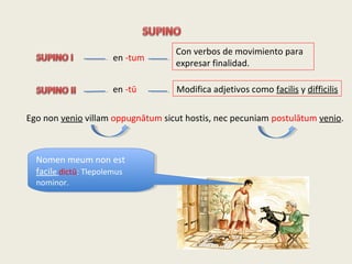 en -tum
en -tū
Con verbos de movimiento para
expresar finalidad.
Modifica adjetivos como facilis y difficilis
Ego non venio villam oppugnātum sicut hostis, nec pecuniam postulātum venio.
Nomen meum non est
facile dictū: Tlepolemus
nominor.
Nomen meum non est
facile dictū: Tlepolemus
nominor.
 