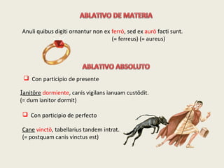  Con participio de presente
Ianitōre dormiente, canis vigilans ianuam custōdit.
(= dum ianitor dormit)
 Con participio de perfecto
Cane vinctō, tabellarius tandem intrat.
(= postquam canis vinctus est)
Anuli quibus digiti ornantur non ex ferrō, sed ex aurō facti sunt.
(= ferreus) (= aureus)
 