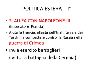 POLITICA ESTERA - I° 
• SI ALLEA CON NAPOLEONE III 
(imperatore Francia) 
• Aiuta la Francia, alleata dell’Inghilterra e dei 
Turchi ) a combattere contro la Russia nella 
guerra di Crimea 
• Invia esercito bersaglieri 
( vittoria battaglia della Cernaia) 
 