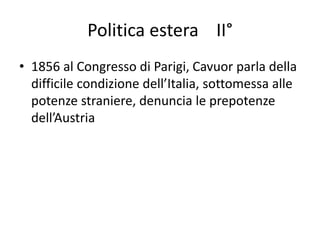 Politica estera II° 
• 1856 al Congresso di Parigi, Cavuor parla della 
difficile condizione dell’Italia, sottomessa alle 
potenze straniere, denuncia le prepotenze 
dell’Austria 
 