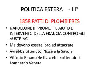 POLITICA ESTERA - III° 
1858 PATTI DI PLOMBIERES 
• NAPOLEONE III PROMETTE AIUTO E 
INTERVENTO DELLA FRANCIA CONTRO GLI 
AUSTRIACI 
• Ma devono essere loro ad attaccare 
• Avrebbe ottenuto Nizza e la Savoia 
• Vittorio Emanuele II avrebbe ottenuto il 
Lombardo Veneto 
 