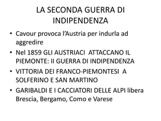 LA SECONDA GUERRA DI 
INDIPENDENZA 
• Cavour provoca l’Austria per indurla ad 
aggredire 
• Nel 1859 GLI AUSTRIACI ATTACCANO IL 
PIEMONTE: II GUERRA DI INDIPENDENZA 
• VITTORIA DEI FRANCO-PIEMONTESI A 
SOLFERINO E SAN MARTINO 
• GARIBALDI E I CACCIATORI DELLE ALPI libera 
Brescia, Bergamo, Como e Varese 
 