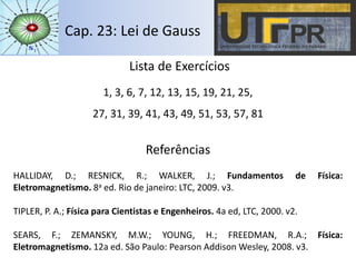 Cap. 23: Lei de Gauss
Lista de Exercícios
1, 3, 6, 7, 12, 13, 15, 19, 21, 25,
27, 31, 39, 41, 43, 49, 51, 53, 57, 81
Referências
HALLIDAY, D.; RESNICK, R.; WALKER, J.; Fundamentos de Física:
Eletromagnetismo. 8a ed. Rio de janeiro: LTC, 2009. v3.
TIPLER, P. A.; Física para Cientistas e Engenheiros. 4a ed, LTC, 2000. v2.
SEARS, F.; ZEMANSKY, M.W.; YOUNG, H.; FREEDMAN, R.A.; Física:
Eletromagnetismo. 12a ed. São Paulo: Pearson Addison Wesley, 2008. v3.
 