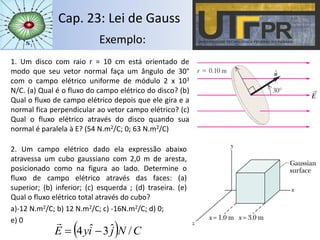 Cap. 23: Lei de Gauss
Exemplo:
1. Um disco com raio r = 10 cm está orientado de
modo que seu vetor normal faça um ângulo de 30°
com o campo elétrico uniforme de módulo 2 x 103
N/C. (a) Qual é o fluxo do campo elétrico do disco? (b)
Qual o fluxo de campo elétrico depois que ele gira e a
normal fica perpendicular ao vetor campo elétrico? (c)
Qual o fluxo elétrico através do disco quando sua
normal é paralela à E? (54 N.m2/C; 0; 63 N.m2/C)
2. Um campo elétrico dado ela expressão abaixo
atravessa um cubo gaussiano com 2,0 m de aresta,
posicionado como na figura ao lado. Determine o
fluxo de campo elétrico através das faces: (a)
superior; (b) inferior; (c) esquerda ; (d) traseira. (e)
Qual o fluxo elétrico total através do cubo?
a)-12 N.m2/C; b) 12 N.m2/C; c) -16N.m2/C; d) 0;
e) 0
  CNjiyE /ˆ3ˆ4 

 