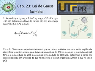 Cap. 23: Lei de Gauss
Exemplo:
1. Sabendo que q1 = q4 = 3,1 nC, q2 = q5 = - 5,9 nC e q3 =
- 3,1 nC, determine o fluxo do campo elétrico através da
superfície S. (- 670 N.m2/C)
0
intˆ

q
dAnE  

23 – 9. Observa-se experimentalmente que o campo elétrico em uma certa região da
atmosfera terrestre aponta para baixo. A uma altura de 300 m o campo tem módulo de 60
N/C, e a uma altura de 200 m o campo tem módulo de 100 N/C. Determine a carga em
excesso contida em um cubo de 100 m de aresta e faces horizontais a 200 m e 300 m. (3,54
μC)
 