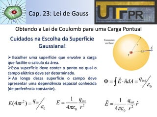 Cap. 23: Lei de Gauss
Obtendo a Lei de Coulomb para uma Carga Pontual
0
intˆ

q
dAnE  

Cuidados na Escolha da Superfície
Gaussiana!
 Escolher uma superfície que envolve a carga
que facilite o calculo da área.
Essa superfície deve conter o ponto no qual o
campo elétrico deve ser determinado.
 Ao longo dessa superfície o campo deve
apresentar uma dependência espacial conhecida
(de preferência constante).
2
int
04
1
r
q
E


0
int2
)4(
 q
rE  r
r
q
E ˆ
4
1
2
int
0


 