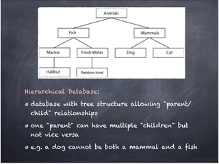 Hierarchical Database: !

 database with tree structure allowing "parent/
 child" relationships!

 one "parent" can have multiple "children" but
 not vice versa!

 e.g. a dog cannot be both a mammal and a fish
 