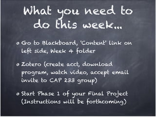 What you need to
 do this week...
Go to Blackboard, 'Content' link on
left side, Week 4 folder!

Zotero (create acct, download
program, watch video, accept email
invite to CAP 233 group)!

Start Phase 1 of your Final Project
(Instructions will be forthcoming)
 