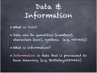 Data &
      Information
What is data?!

Data can be quantities (numbers),
characters (text), symbols. (e.g. 080461)!

What is information?!

Information is data that is processed to
have meaning. (e.g. Birthday=080461)
 