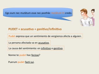 Nonne te pudet hoc fecisse?
Pudet expresa que un sentimiento de vergüenza afecta a alguien.
La persona afectada va en acusativo.
La causa del sentimiento: en infinitivo o genitivo.
Puerum pudet facti sui.
Ego eum nec mutātum esse nec posthāc mutātum īrī credo.
 