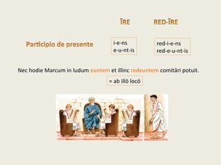 i-e-ns
e-u-nt-is
Nec hodie Marcum in ludum euntem et illinc redeuntem comitāri potuit.
red-i-e-ns
red-e-u-nt-is
= ab illō locō
 