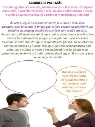 Ás vezes, seguir os ensinamentos de Jesus não é mole não.
Quantas vezes uma mãe já brigou com o filho porque ele preferia ir pro
trabalho do posto de manhã do que ficar com a mãe em casa.
Por isso Jesus disse nesse capítulo que muitas vezes nossos pais ficariam
chateados e aborrecidos porque pra seguirmos a Jesus ás vezes
teríamos de abrir mão de alguns momentos em família, ou de estarmos
com nossa esposa ou esposo, mas que isso seria recompensado pois
para seguir a Jesus as vezes é necessário abrir mão do que mais
gostamos como dormir até mais tarde no domingo, ou ficar com os pais
no domingo de manhã.
Que isso Felisbino!
Você vai pro Posto
de Assistência hoje e
vai me deixar aqui
sozinha com nossa
filha doente?
"E muitas gentes iam com ele, voltando-se Jesus lhes disse:- Se alguém
vem a mim, e não aborrecer Pai e Mãe, mulher e filhos irmãos e irmãs,
e ainda a sua mesma vida, não pode ser meu discípulo. (Mateus)
ABORRECER PAI E MÃE
 