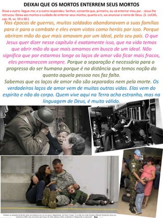 Nas épocas de guerras, muitos soldados abandonavam a suas famílias
para ir para o combate e eles eram vistos como heróis por isso. Porque
abriram mão do que mais amavam por um ideal, pelo seu país. O que
Jesus quer dizer nesse capítulo é exatamente isso, que na vida temos
que abrir mão do que mais amamos em busca de um ideal. Não
significa que por estarmos longe os laços de amor vão ficar mais fracos,
eles permanecem sempre. Porque a separação é necessária para o
progresso do ser humano porque é na distância que temos noção do
quanto aquela pessoa nos faz falta.
Sabemos que os laços de amor não são separados nem pela morte. Os
verdadeiros laços de amor vem de muitas outras vidas. Elas vem do
espírito e não do corpo. Quem vive aqui na Terra acha estranho, mas na
linguagem de Deus, é muito válido.
DEIXAI QUE OS MORTOS ENTERREM SEUS MORTOS
Disse a outro: Segue-me; e o outro respondeu: Senhor, consente que, primeiro, eu vá enterrar meu pai. - Jesus lhe
retrucou: Deixa aos mortos o cuidado de enterrar seus mortos; quanto a ti, vai anunciar o reino de Deus. (S. LUCAS,
cap. IX, vv. 59 e 60.)
 