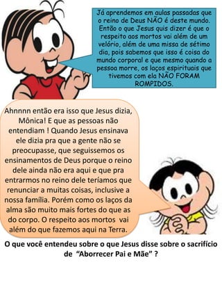 Já aprendemos em aulas passadas que
o reino de Deus NÃO é deste mundo.
Então o que Jesus quis dizer é que o
respeito aos mortos vai além de um
velório, além de uma missa de sétimo
dia, pois sabemos que isso é coisa do
mundo corporal e que mesmo quando a
pessoa morre, os laços espirituais que
tivemos com ela NÃO FORAM
ROMPIDOS.
O que você entendeu sobre o que Jesus disse sobre o sacrifício
de “Aborrecer Pai e Mãe” ?
Ahnnnn então era isso que Jesus dizia,
Mônica! E que as pessoas não
entendiam ! Quando Jesus ensinava
ele dizia pra que a gente não se
preocupasse, que seguissemos os
ensinamentos de Deus porque o reino
dele ainda não era aqui e que pra
entrarmos no reino dele teríamos que
renunciar a muitas coisas, inclusive a
nossa família. Porém como os laços da
alma são muito mais fortes do que as
do corpo. O respeito aos mortos vai
além do que fazemos aqui na Terra.
 