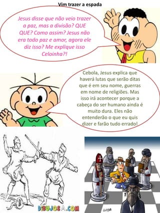 Jesus disse que não veio trazer
a paz, mas a divisão? QUE
QUE? Como assim? Jesus não
era todo paz e amor, agora ele
diz isso? Me explique isso
Celoinha?!
Vim trazer a espada
Cebola, Jesus explica que
haverá lutas que serão ditas
que é em seu nome, guerras
em nome de religiões. Mas
isso irá acontecer porque a
cabeça do ser humano ainda é
muito dura. Eles não
entenderão o que eu quis
dizer e farão tudo errado!
 