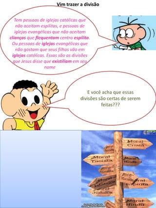 Tem pessoas de iglejas católicas que
não aceitam espílitas, e pessoas de
iglejas evangélicas que não aceitam
clianças que flequentam centro espílita.
Ou pessoas de iglejas evangélicas que
não gostam que seus filhos vão em
iglejas católicas. Essas são as divisões
que Jesus disse que existiliam em seu
nome
Vim trazer a divisão
E você acha que essas
divisões são certas de serem
feitas???
 