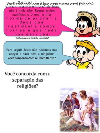 Você concorda com o que essa turma está falando?S e g u i r o s
e n s i n a m e n t o s de Jesus
não é mole não. Requer muitos
sacrifícios c o m o u m a
f o r m a d e p r o v a r a
D e u s q u e
r e a l m e n t e s o m o s
f o r t e s e q u e n a d a
n o s d e r r u b a
Você acha que a Rosinha está certa?
Para seguir Jesus não podemos nos
apegar a nada nem a ninguém.
Você concorda com o Chico Bento?
Você concorda com a
separação das
religiões?
 